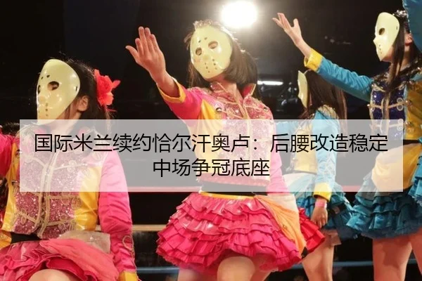 国际米兰续约恰尔汗奥卢：后腰改造稳定中场争冠底座